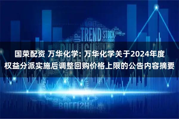 国荣配资 万华化学: 万华化学关于2024年度权益分派实施后调整回购价格上限的公告内容摘要