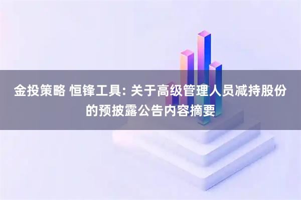 金投策略 恒锋工具: 关于高级管理人员减持股份的预披露公告内容摘要