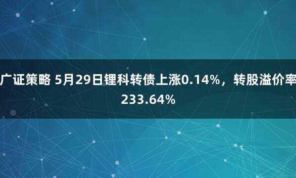 广证策略 5月29日锂科转债上涨0.14%，转股溢价率233.64%