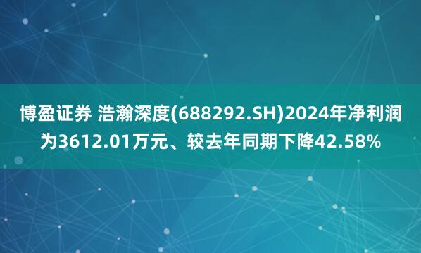 博盈证券 浩瀚深度(688292.SH)2024年净利润为3612.01万元、较去年同期下降42.58%