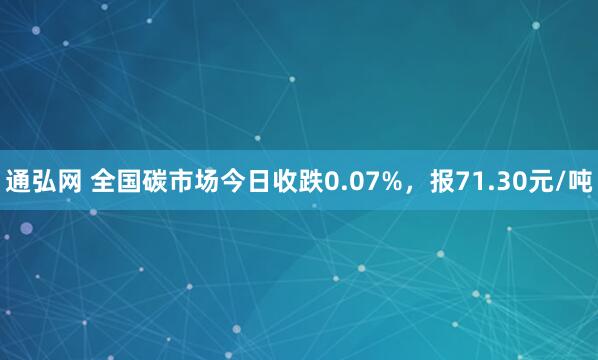 通弘网 全国碳市场今日收跌0.07%，报71.30元/吨