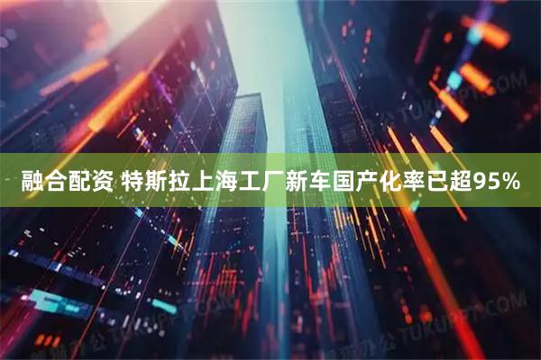 融合配资 特斯拉上海工厂新车国产化率已超95%