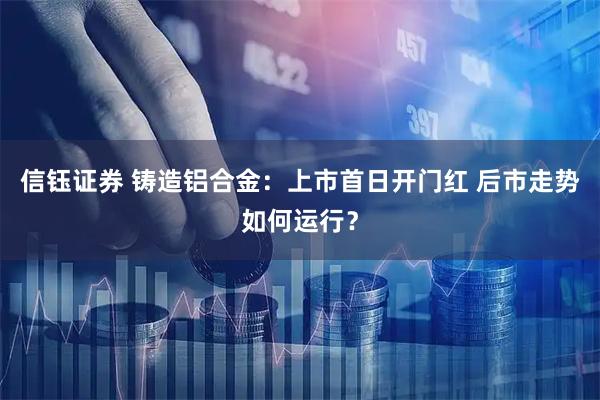 信钰证券 铸造铝合金：上市首日开门红 后市走势如何运行？