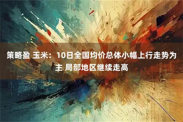 策略盈 玉米：10日全国均价总体小幅上行走势为主 局部地区继续走高
