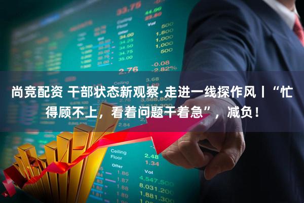 尚竞配资 干部状态新观察·走进一线探作风丨“忙得顾不上，看着问题干着急”，减负！