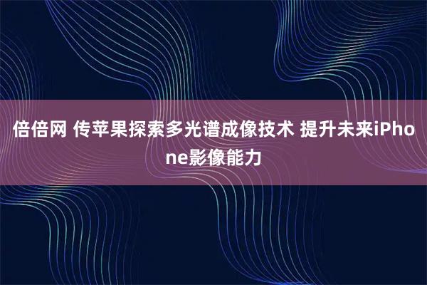 倍倍网 传苹果探索多光谱成像技术 提升未来iPhone影像能力