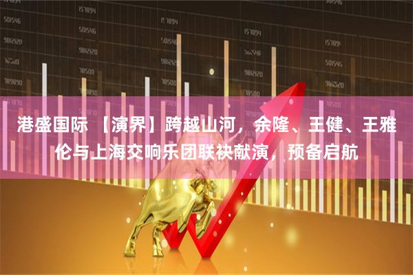 港盛国际 【演界】跨越山河，余隆、王健、王雅伦与上海交响乐团联袂献演，预备启航