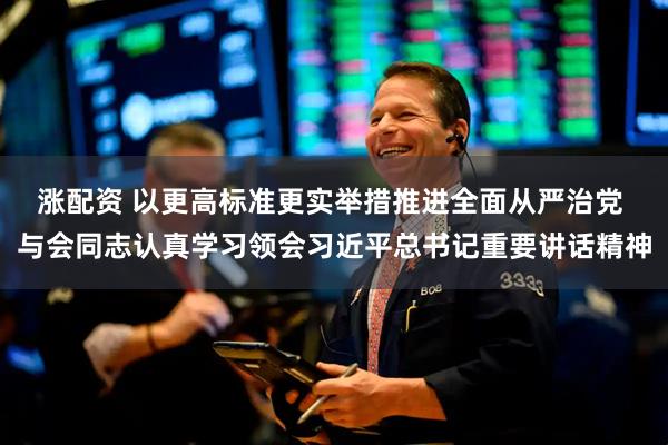 涨配资 以更高标准更实举措推进全面从严治党 与会同志认真学习领会习近平总书记重要讲话精神