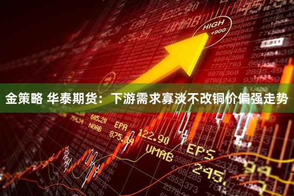金策略 华泰期货：下游需求寡淡不改铜价偏强走势