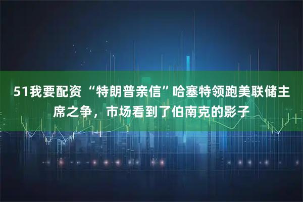 51我要配资 “特朗普亲信”哈塞特领跑美联储主席之争，市场看到了伯南克的影子