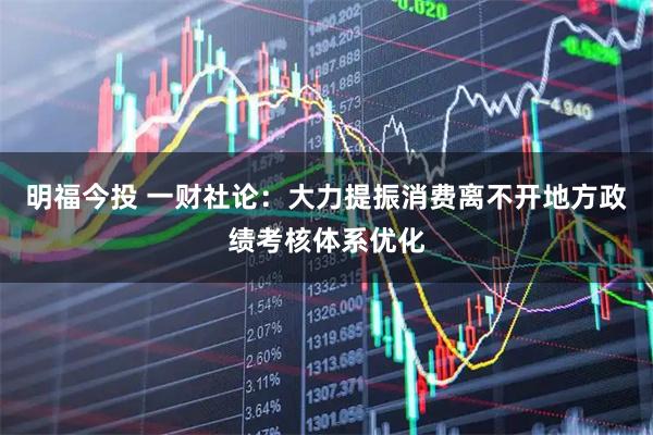 明福今投 一财社论：大力提振消费离不开地方政绩考核体系优化