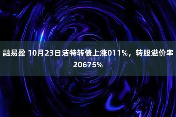 融易盈 10月23日洁特转债上涨011%，转股溢价率20675%