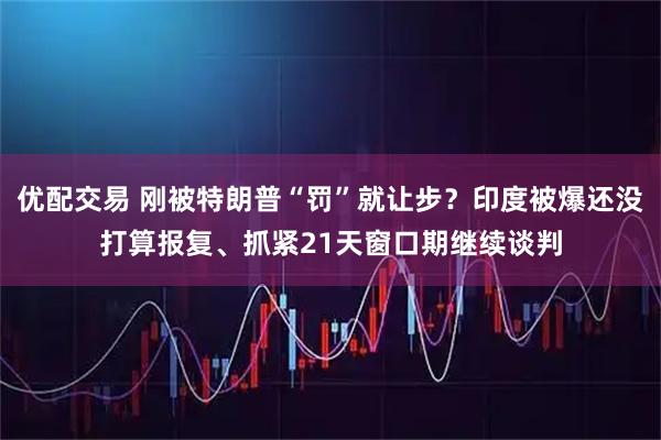 优配交易 刚被特朗普“罚”就让步？印度被爆还没打算报复、抓紧21天窗口期继续谈判