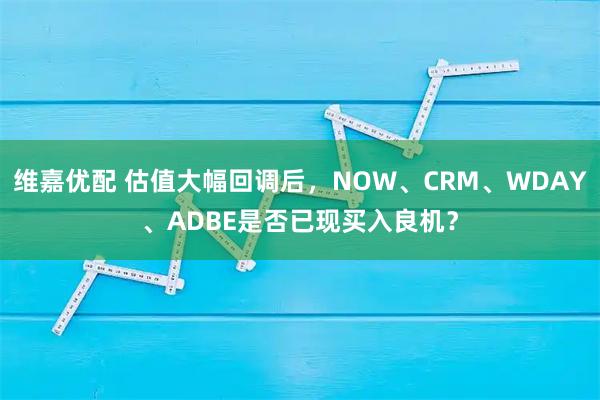 维嘉优配 估值大幅回调后，NOW、CRM、WDAY、ADBE是否已现买入良机？