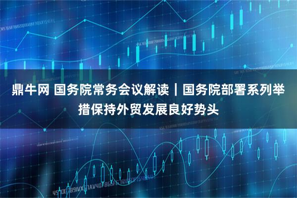 鼎牛网 国务院常务会议解读｜国务院部署系列举措保持外贸发展良好势头