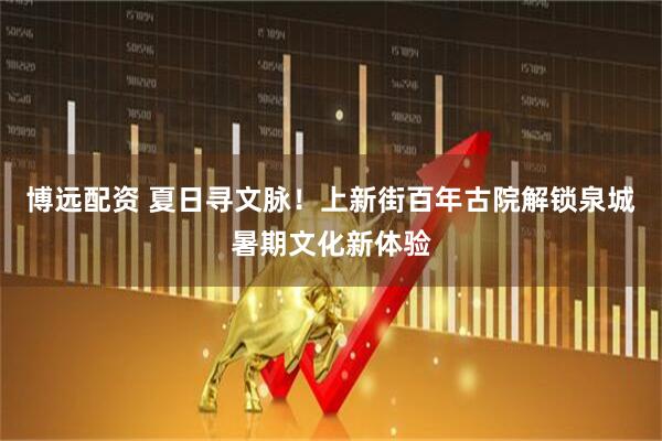 博远配资 夏日寻文脉！上新街百年古院解锁泉城暑期文化新体验