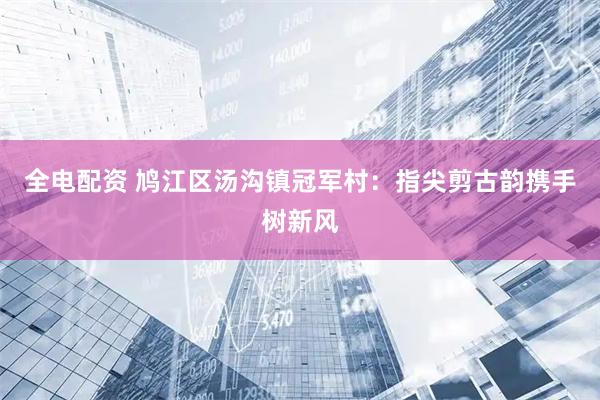 全电配资 鸠江区汤沟镇冠军村：指尖剪古韵携手树新风