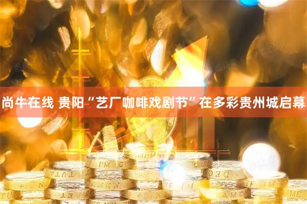 尚牛在线 贵阳“艺厂咖啡戏剧节”在多彩贵州城启幕