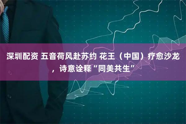 深圳配资 五音荷风赴苏约 花王（中国）疗愈沙龙，诗意诠释“同美共生”